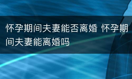 怀孕期间夫妻能否离婚 怀孕期间夫妻能离婚吗