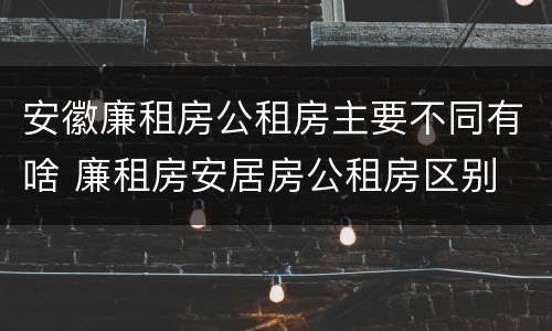 安徽廉租房公租房主要不同有啥 廉租房安居房公租房区别