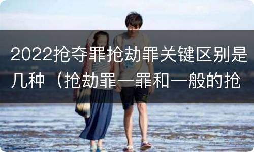 2022抢夺罪抢劫罪关键区别是几种（抢劫罪一罪和一般的抢劫罪）