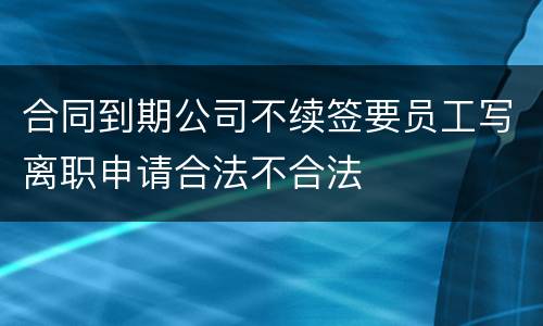 合同到期公司不续签要员工写离职申请合法不合法