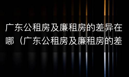 广东公租房及廉租房的差异在哪（广东公租房及廉租房的差异在哪查询）