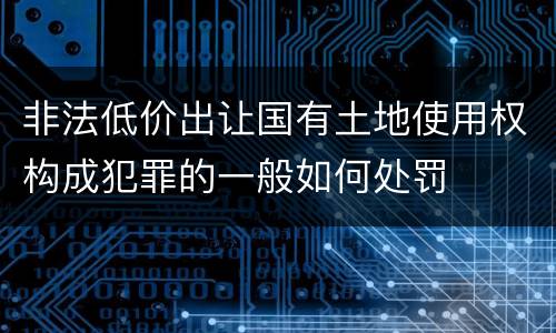 非法低价出让国有土地使用权构成犯罪的一般如何处罚