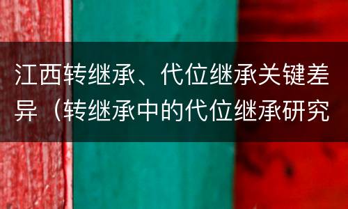 江西转继承、代位继承关键差异（转继承中的代位继承研究）