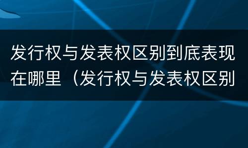 发行权与发表权区别到底表现在哪里（发行权与发表权区别到底表现在哪里呢）