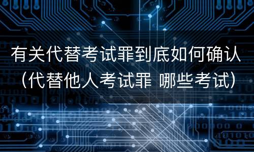 有关代替考试罪到底如何确认（代替他人考试罪 哪些考试）