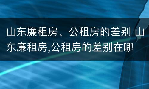 山东廉租房、公租房的差别 山东廉租房,公租房的差别在哪