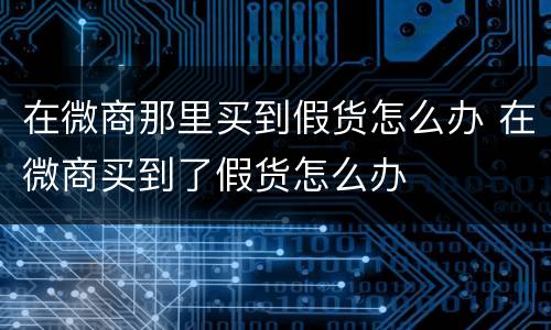 在微商那里买到假货怎么办 在微商买到了假货怎么办