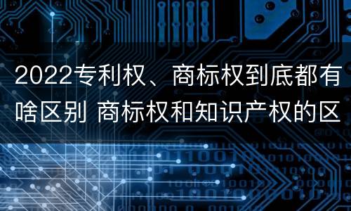 2022专利权、商标权到底都有啥区别 商标权和知识产权的区别