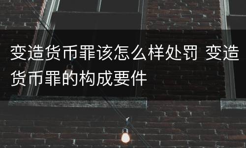 变造货币罪该怎么样处罚 变造货币罪的构成要件