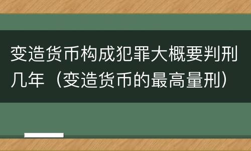 变造货币构成犯罪大概要判刑几年（变造货币的最高量刑）