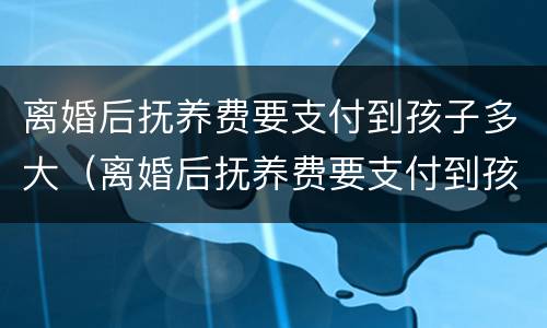 离婚后抚养费要支付到孩子多大（离婚后抚养费要支付到孩子多大年龄）