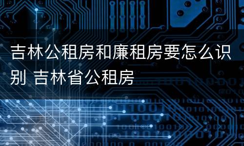 吉林公租房和廉租房要怎么识别 吉林省公租房