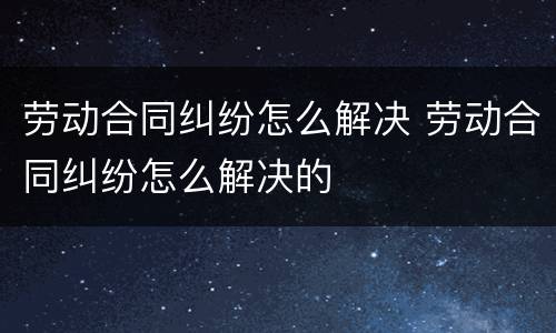 劳动合同纠纷怎么解决 劳动合同纠纷怎么解决的
