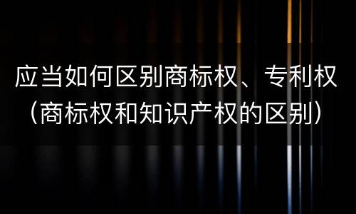 应当如何区别商标权、专利权（商标权和知识产权的区别）