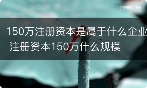 150万注册资本是属于什么企业 注册资本150万什么规模