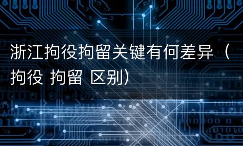 浙江拘役拘留关键有何差异（拘役 拘留 区别）