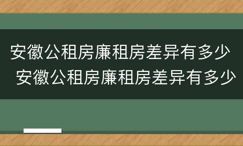 安徽公租房廉租房差异有多少 安徽公租房廉租房差异有多少个