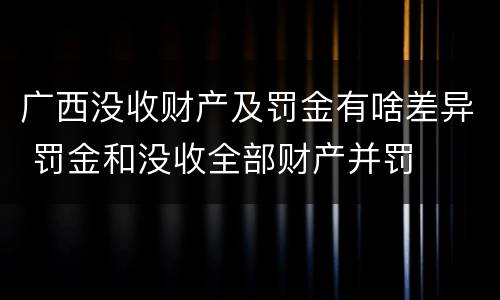 广西没收财产及罚金有啥差异 罚金和没收全部财产并罚