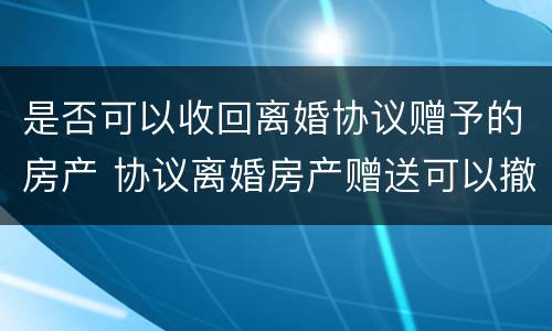 是否可以收回离婚协议赠予的房产 协议离婚房产赠送可以撤回吗