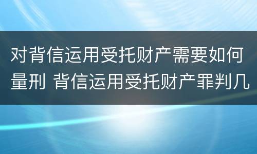 对背信运用受托财产需要如何量刑 背信运用受托财产罪判几年