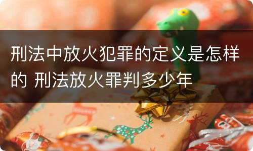 刑法中放火犯罪的定义是怎样的 刑法放火罪判多少年
