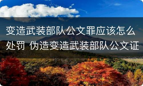 变造武装部队公文罪应该怎么处罚 伪造变造武装部队公文证件印章案例