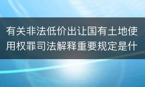 有关非法低价出让国有土地使用权罪司法解释重要规定是什么