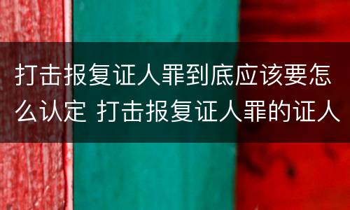打击报复证人罪到底应该要怎么认定 打击报复证人罪的证人范围