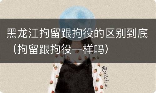 黑龙江拘留跟拘役的区别到底（拘留跟拘役一样吗）