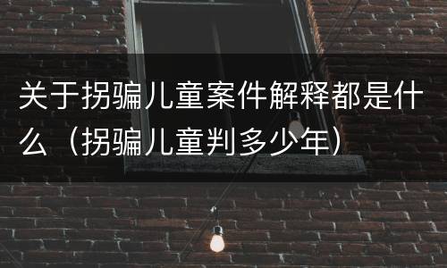 关于拐骗儿童案件解释都是什么（拐骗儿童判多少年）