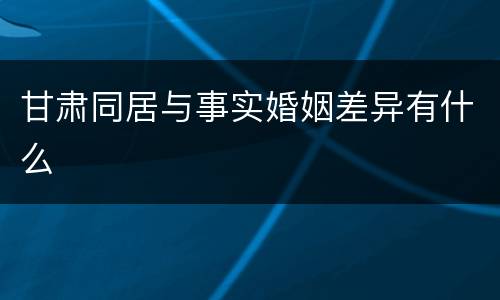 甘肃同居与事实婚姻差异有什么
