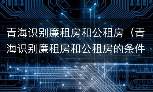 青海识别廉租房和公租房（青海识别廉租房和公租房的条件）