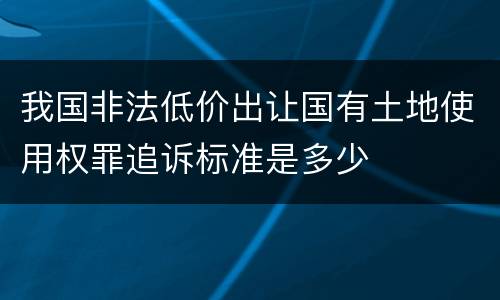 我国非法低价出让国有土地使用权罪追诉标准是多少