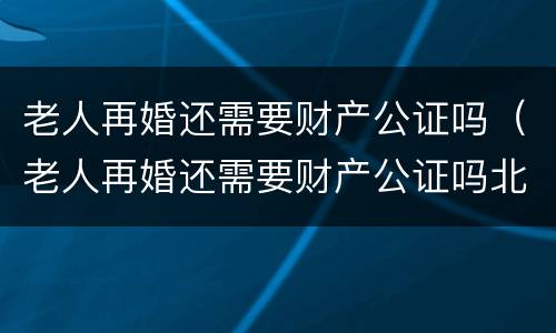 老人再婚还需要财产公证吗（老人再婚还需要财产公证吗北京）