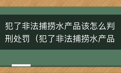 犯了非法捕捞水产品该怎么判刑处罚（犯了非法捕捞水产品该怎么判刑处罚多少钱）