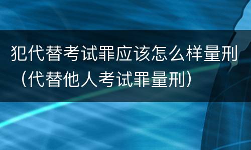 犯代替考试罪应该怎么样量刑（代替他人考试罪量刑）