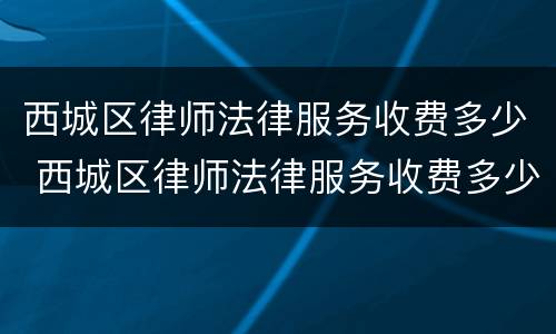 西城区律师法律服务收费多少 西城区律师法律服务收费多少一个月