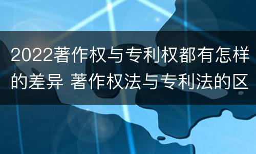 2022著作权与专利权都有怎样的差异 著作权法与专利法的区别