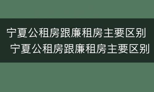 宁夏公租房跟廉租房主要区别 宁夏公租房跟廉租房主要区别是什么