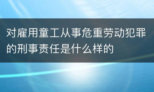 对雇用童工从事危重劳动犯罪的刑事责任是什么样的