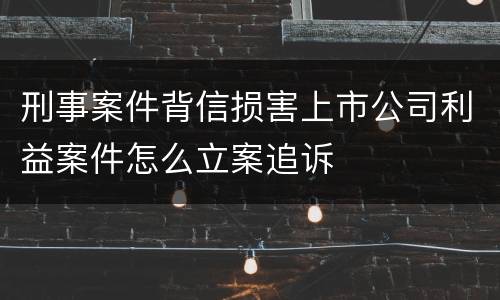 刑事案件背信损害上市公司利益案件怎么立案追诉