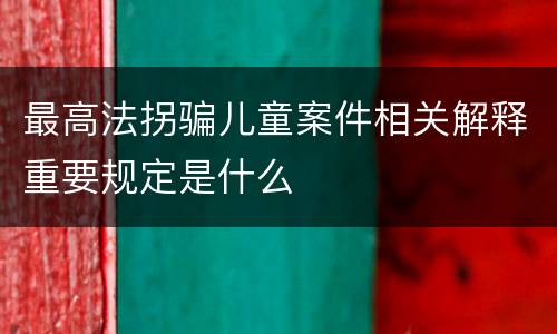 最高法拐骗儿童案件相关解释重要规定是什么
