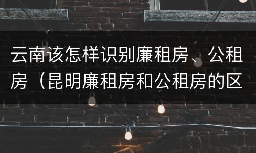 云南该怎样识别廉租房、公租房（昆明廉租房和公租房的区别）