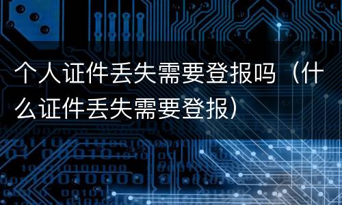 个人证件丢失需要登报吗（什么证件丢失需要登报）