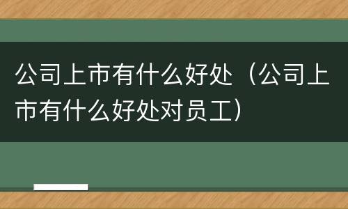 公司上市有什么好处（公司上市有什么好处对员工）