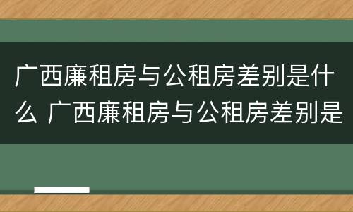 广西廉租房与公租房差别是什么 广西廉租房与公租房差别是什么原因