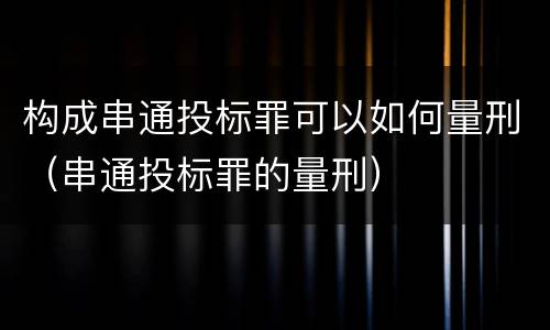 构成串通投标罪可以如何量刑（串通投标罪的量刑）