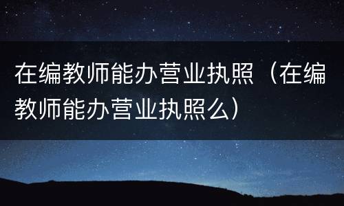 在编教师能办营业执照（在编教师能办营业执照么）