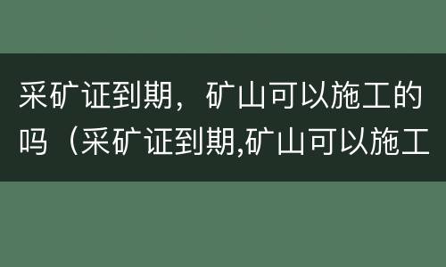采矿证到期，矿山可以施工的吗（采矿证到期,矿山可以施工的吗怎么办）