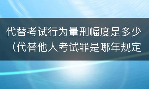 代替考试行为量刑幅度是多少（代替他人考试罪是哪年规定）